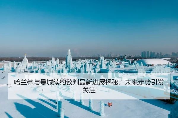 哈兰德与曼城续约谈判最新进展揭秘，未来走势引发关注